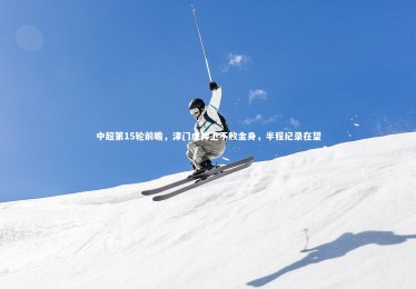 开云体育下载_中超第15轮前瞻，津门虎捍卫不败金身，半程纪录在望