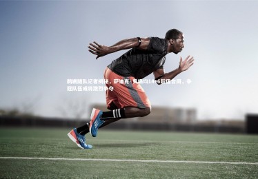 开云APP-鹈鹕随队记者揭秘，萨迪克·贝场均14+6超值合同，争冠队伍或将激烈争夺