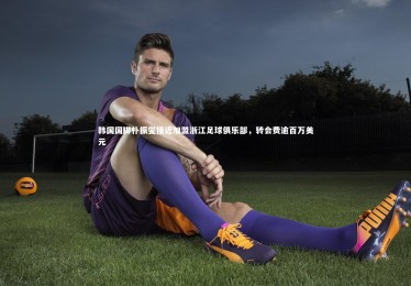 开云体育|韩国国脚朴振燮接近加盟浙江足球俱乐部，转会费逾百万美元